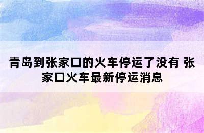 青岛到张家口的火车停运了没有 张家口火车最新停运消息